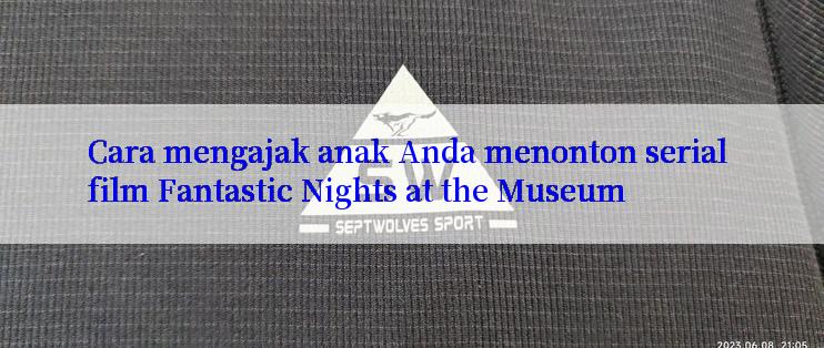 Cara mengajak anak Anda menonton serial film Fantastic Nights at the Museum