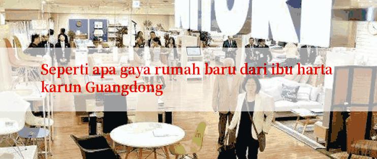 Seperti apa gaya rumah baru dari ibu harta karun Guangdong