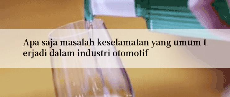 Apa saja masalah keselamatan yang umum terjadi dalam industri otomotif