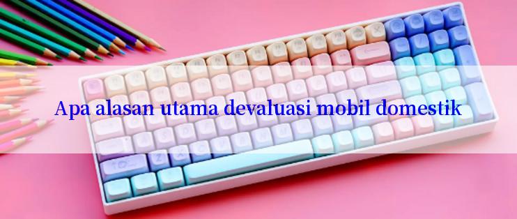 Apa alasan utama devaluasi mobil domestik