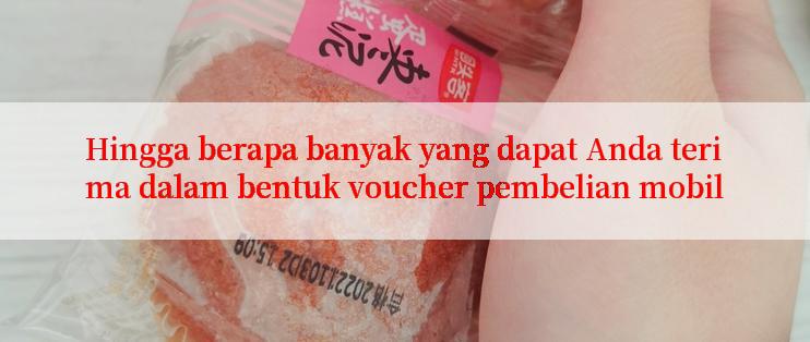 Hingga berapa banyak yang dapat Anda terima dalam bentuk voucher pembelian mobil