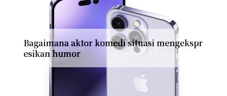 Bagaimana aktor komedi situasi mengekspresikan humor