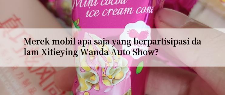 Merek mobil apa saja yang berpartisipasi dalam Xitieying Wanda Auto Show?