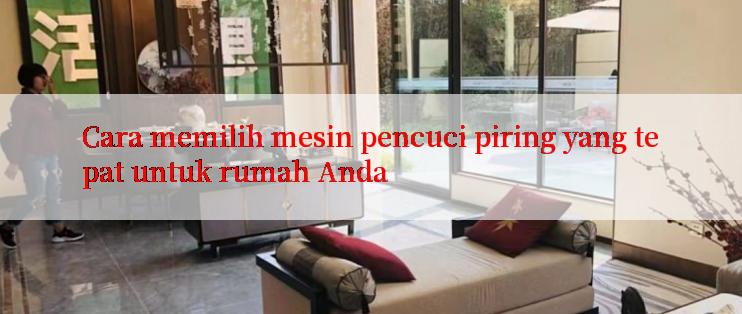 Cara memilih mesin pencuci piring yang tepat untuk rumah Anda