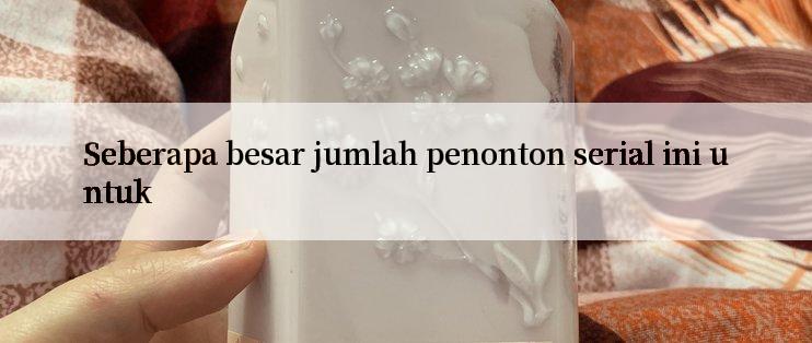 Seberapa besar jumlah penonton serial ini untuk