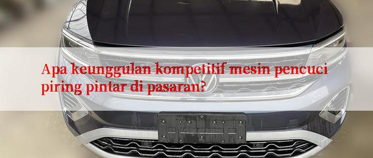 Apa keunggulan kompetitif mesin pencuci piring pintar di pasaran?