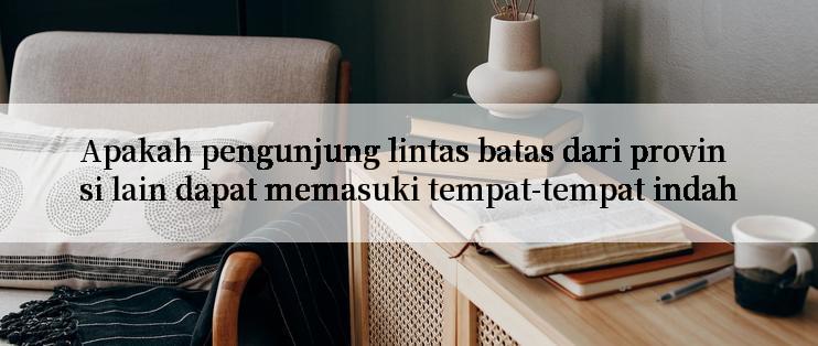 Apakah pengunjung lintas batas dari provinsi lain dapat memasuki tempat-tempat indah