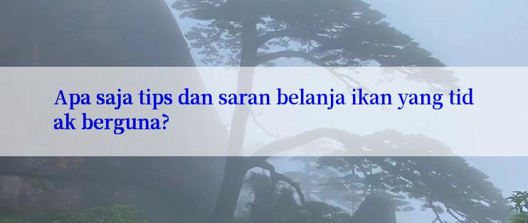 Apa saja tips dan saran belanja ikan yang tidak berguna?