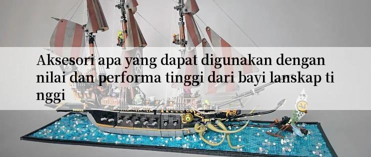 Aksesori apa yang dapat digunakan dengan nilai dan performa tinggi dari bayi lanskap tinggi