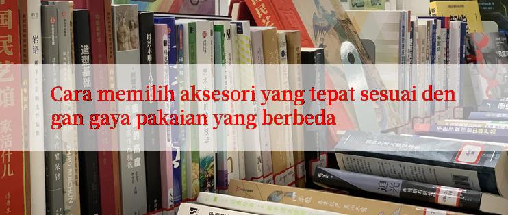 Cara memilih aksesori yang tepat sesuai dengan gaya pakaian yang berbeda