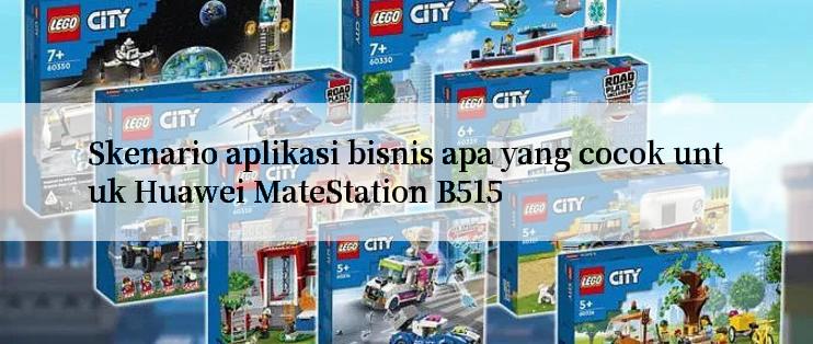 Skenario aplikasi bisnis apa yang cocok untuk Huawei MateStation B515