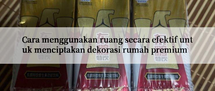 Cara menggunakan ruang secara efektif untuk menciptakan dekorasi rumah premium