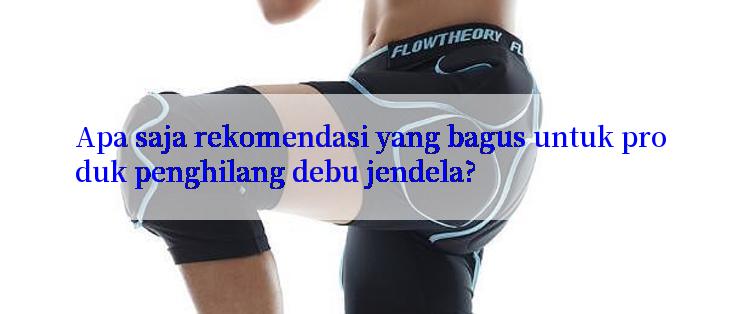 Apa saja rekomendasi yang bagus untuk produk penghilang debu jendela?