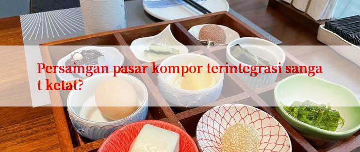 Persaingan pasar kompor terintegrasi sangat ketat?