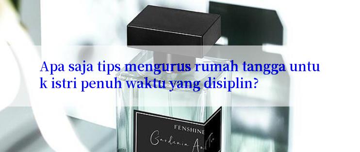 Apa saja tips mengurus rumah tangga untuk istri penuh waktu yang disiplin?