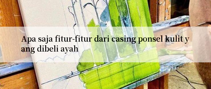 Apa saja fitur-fitur dari casing ponsel kulit yang dibeli ayah