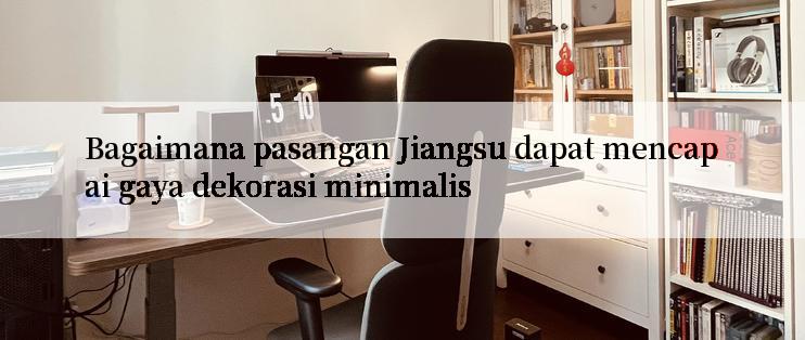 Bagaimana pasangan Jiangsu dapat mencapai gaya dekorasi minimalis