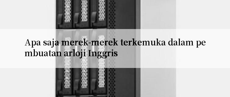 Apa saja merek-merek terkemuka dalam pembuatan arloji Inggris