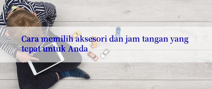 Cara memilih aksesori dan jam tangan yang tepat untuk Anda