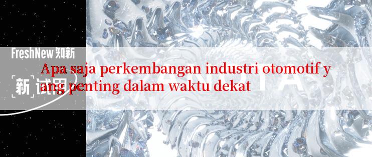 Apa saja perkembangan industri otomotif yang penting dalam waktu dekat