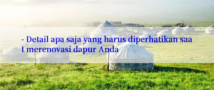 - Detail apa saja yang harus diperhatikan saat merenovasi dapur Anda