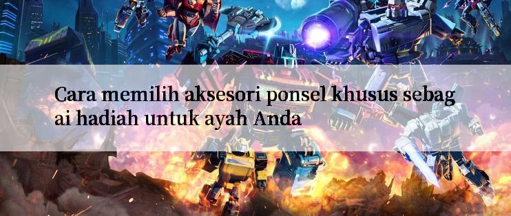 Cara memilih aksesori ponsel khusus sebagai hadiah untuk ayah Anda