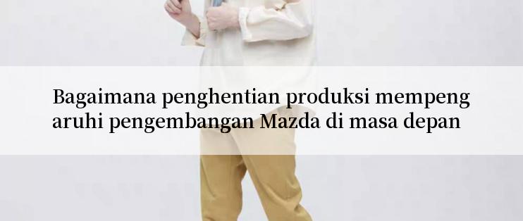 Bagaimana penghentian produksi mempengaruhi pengembangan Mazda di masa depan