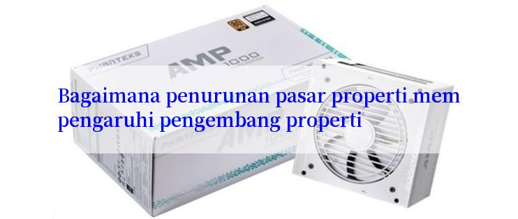 Bagaimana penurunan pasar properti mempengaruhi pengembang properti