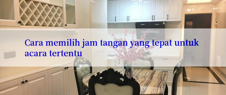 Cara memilih jam tangan yang tepat untuk acara tertentu