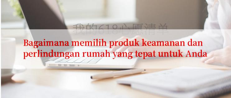 Bagaimana memilih produk keamanan dan perlindungan rumah yang tepat untuk Anda