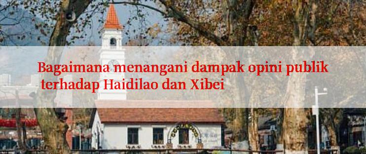 Bagaimana menangani dampak opini publik terhadap Haidilao dan Xibei