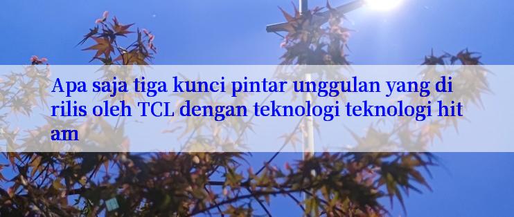 Apa saja tiga kunci pintar unggulan yang dirilis oleh TCL dengan teknologi teknologi hitam