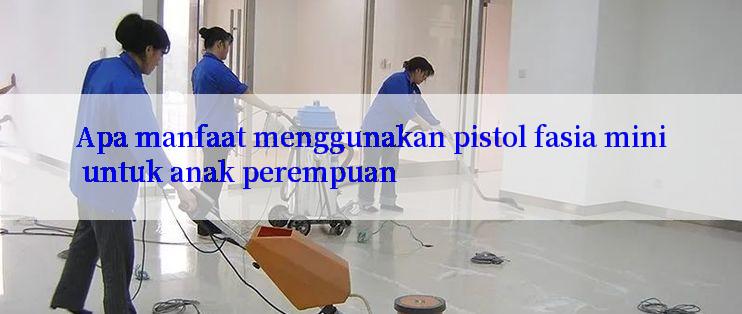 Apa manfaat menggunakan pistol fasia mini untuk anak perempuan