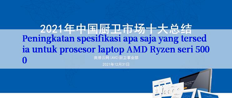 Peningkatan spesifikasi apa saja yang tersedia untuk prosesor laptop AMD Ryzen seri 5000