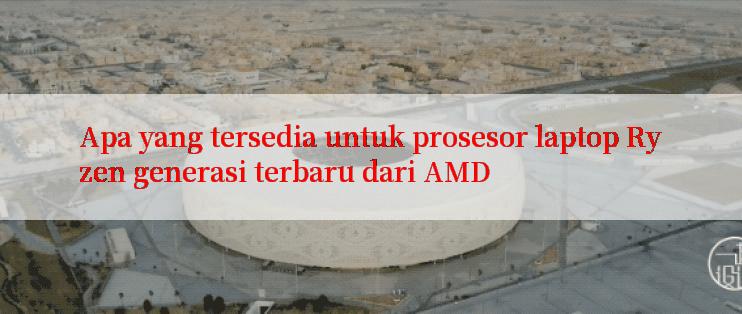 Apa yang tersedia untuk prosesor laptop Ryzen generasi terbaru dari AMD