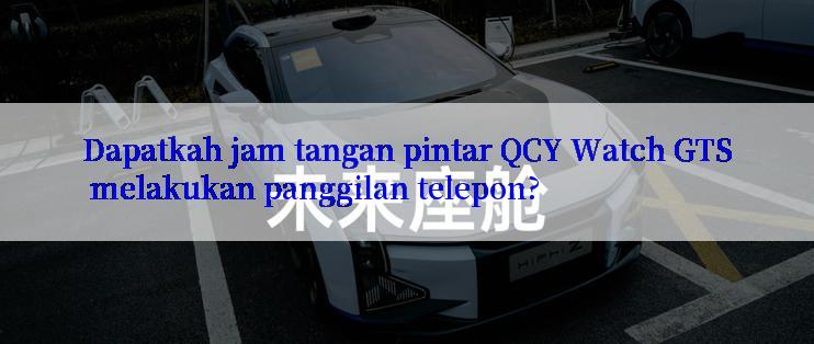 Dapatkah jam tangan pintar QCY Watch GTS melakukan panggilan telepon?