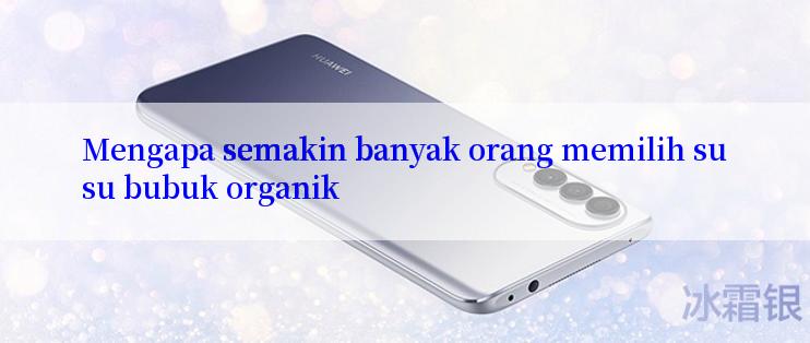 Mengapa semakin banyak orang memilih susu bubuk organik