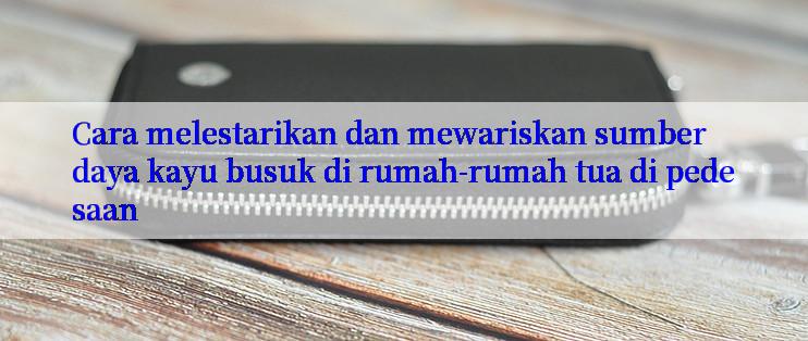 Cara melestarikan dan mewariskan sumber daya kayu busuk di rumah-rumah tua di pedesaan