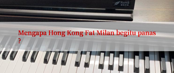 Mengapa Hong Kong Fat Milan begitu panas?