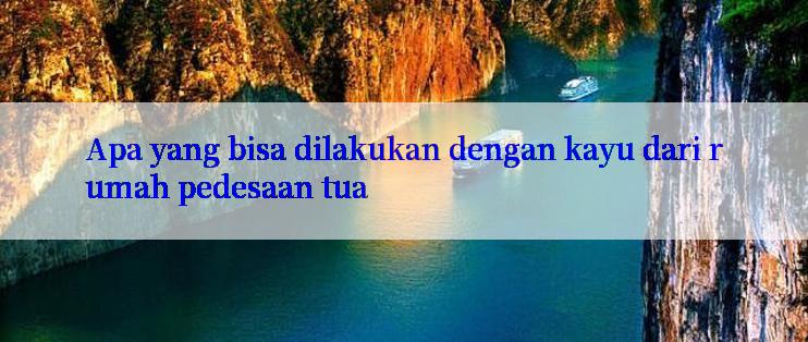 Apa yang bisa dilakukan dengan kayu dari rumah pedesaan tua