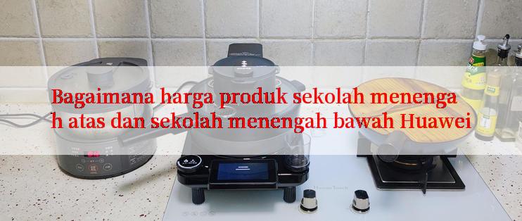 Bagaimana harga produk sekolah menengah atas dan sekolah menengah bawah Huawei