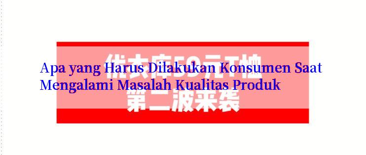 Apa yang Harus Dilakukan Konsumen Saat Mengalami Masalah Kualitas Produk