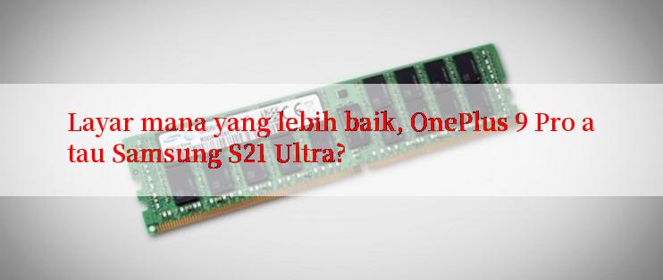 Layar mana yang lebih baik, OnePlus 9 Pro atau Samsung S21 Ultra?