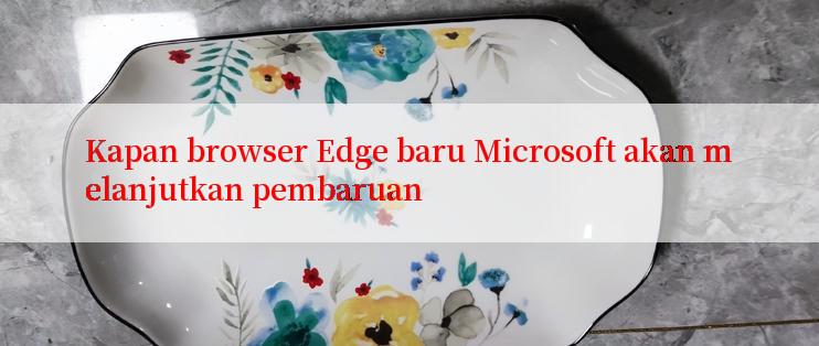 Kapan browser Edge baru Microsoft akan melanjutkan pembaruan