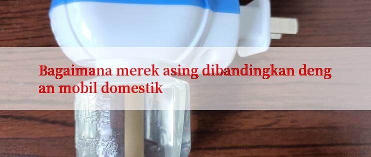 Bagaimana merek asing dibandingkan dengan mobil domestik