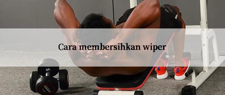 Cara membersihkan wiper