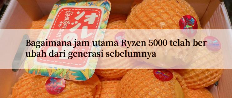 Bagaimana jam utama Ryzen 5000 telah berubah dari generasi sebelumnya