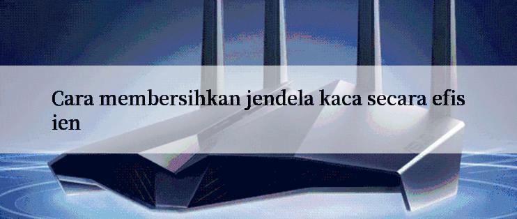 Cara membersihkan jendela kaca secara efisien