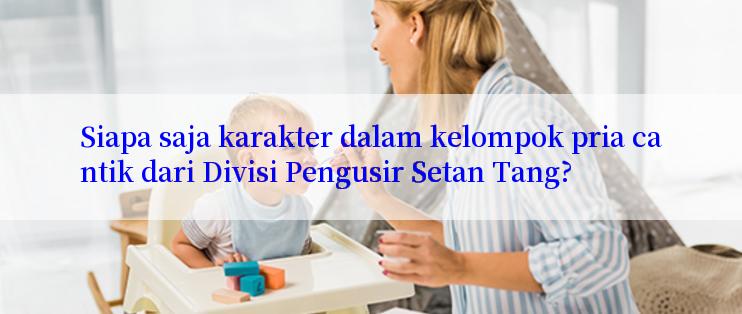 Siapa saja karakter dalam kelompok pria cantik dari Divisi Pengusir Setan Tang?