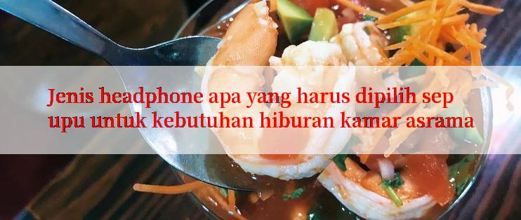 Jenis headphone apa yang harus dipilih sepupu untuk kebutuhan hiburan kamar asrama